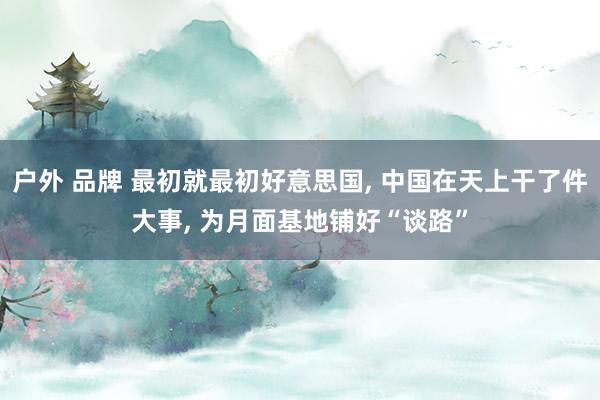 户外 品牌 最初就最初好意思国， 中国在天上干了件大事， 为月面基地铺好“谈路”
