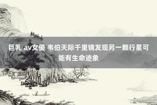 巨乳 av女優 韦伯天际千里镜发现另一颗行星可能有生命迹象