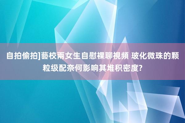 自拍偷拍]藝校兩女生自慰裸聊視頻 玻化微珠的颗粒级配奈何影响其堆积密度?