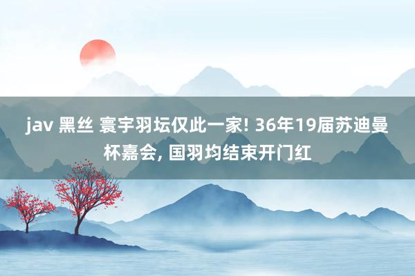 jav 黑丝 寰宇羽坛仅此一家! 36年19届苏迪曼杯嘉会， 国羽均结束开门红