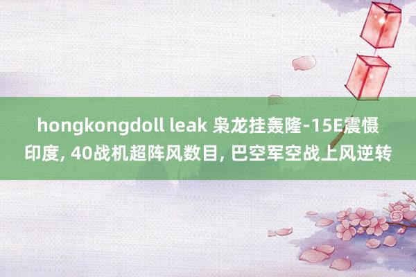hongkongdoll leak 枭龙挂轰隆-15E震慑印度， 40战机超阵风数目， 巴空军空战上风逆转
