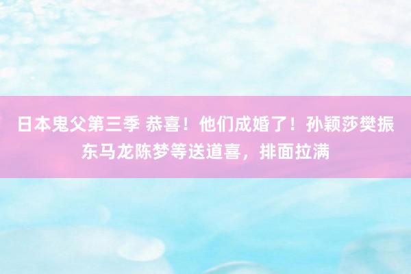 日本鬼父第三季 恭喜！他们成婚了！孙颖莎樊振东马龙陈梦等送道喜，排面拉满