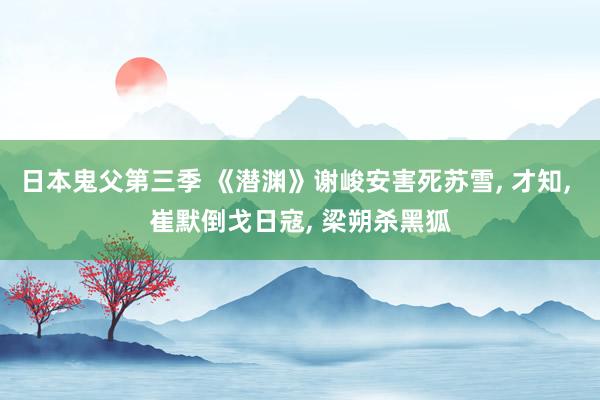 日本鬼父第三季 《潜渊》谢峻安害死苏雪， 才知， 崔默倒戈日寇， 梁朔杀黑狐