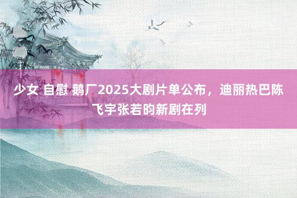 少女 自慰 鹅厂2025大剧片单公布，迪丽热巴陈飞宇张若昀新剧在列