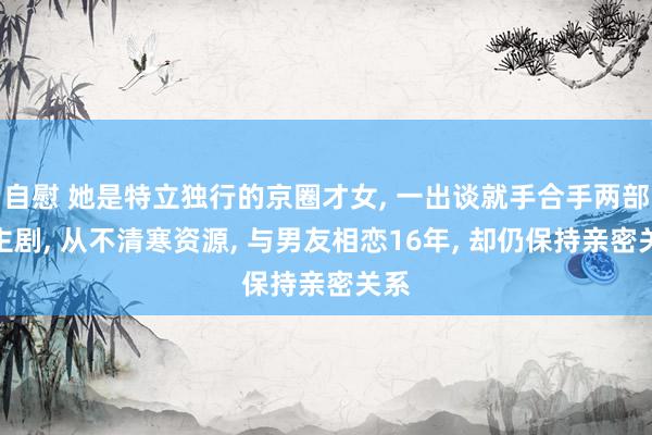 自慰 她是特立独行的京圈才女， 一出谈就手合手两部女主剧， 从不清寒资源， 与男友相恋16年， 却仍保持亲密关系