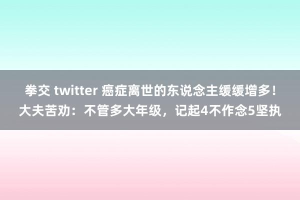 拳交 twitter 癌症离世的东说念主缓缓增多！大夫苦劝：不管多大年级，记起4不作念5坚执