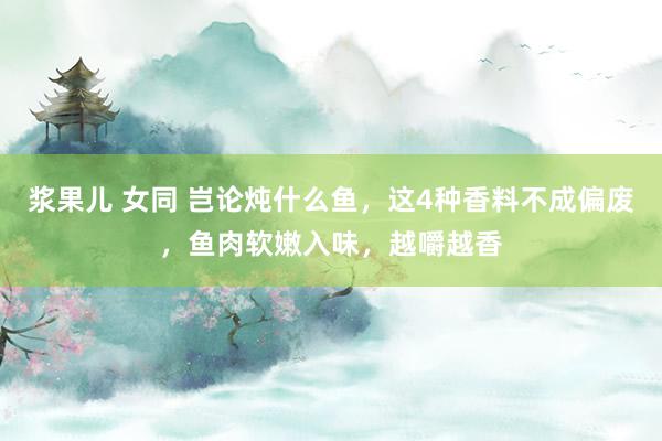 浆果儿 女同 岂论炖什么鱼，这4种香料不成偏废，鱼肉软嫩入味，越嚼越香