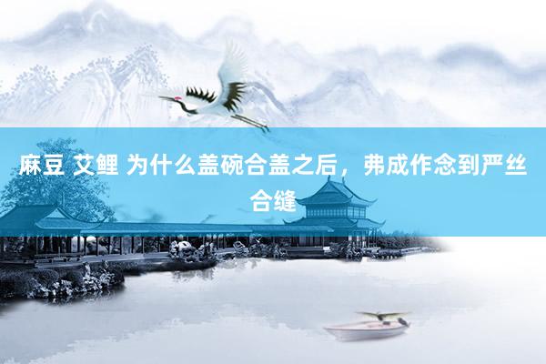 麻豆 艾鲤 为什么盖碗合盖之后，弗成作念到严丝合缝