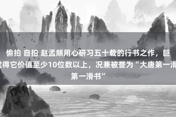 偷拍 自拍 赵孟頫用心研习五十载的行书之作，巨匠觉得它价值至少10位数以上，况兼被誉为“大唐第一滑书”
