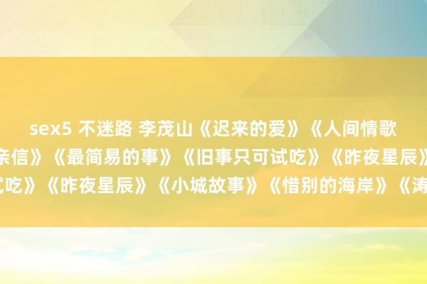 sex5 不迷路 李茂山《迟来的爱》《人间情歌》《烦闷的结局》《朱颜亲信》《最简易的事》《旧事只可试吃》《昨夜星辰》《小城故事》《惜别的海岸》《涛声依旧》