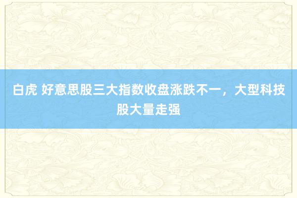 白虎 好意思股三大指数收盘涨跌不一，大型科技股大量走强